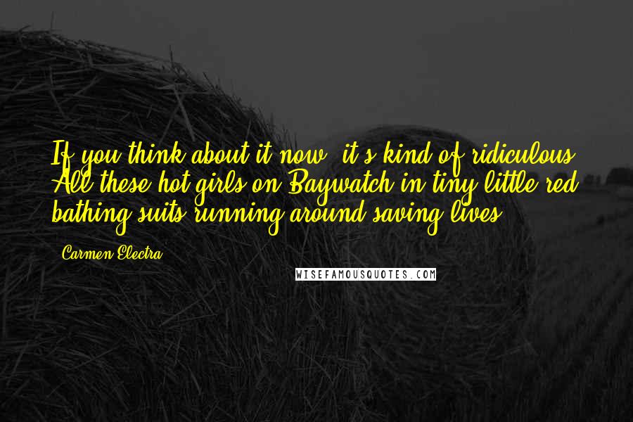 Carmen Electra Quotes: If you think about it now, it's kind of ridiculous. All these hot girls on Baywatch in tiny little red bathing suits running around saving lives.