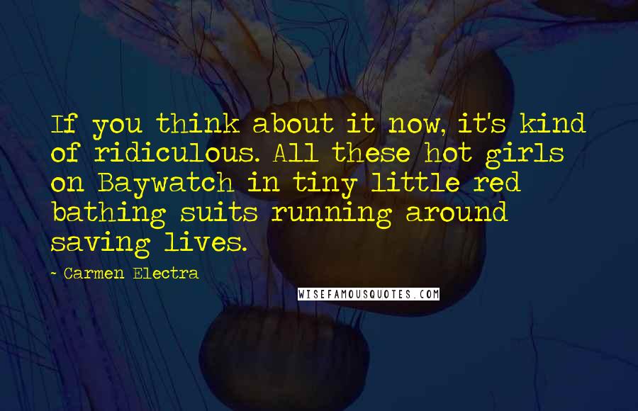 Carmen Electra Quotes: If you think about it now, it's kind of ridiculous. All these hot girls on Baywatch in tiny little red bathing suits running around saving lives.