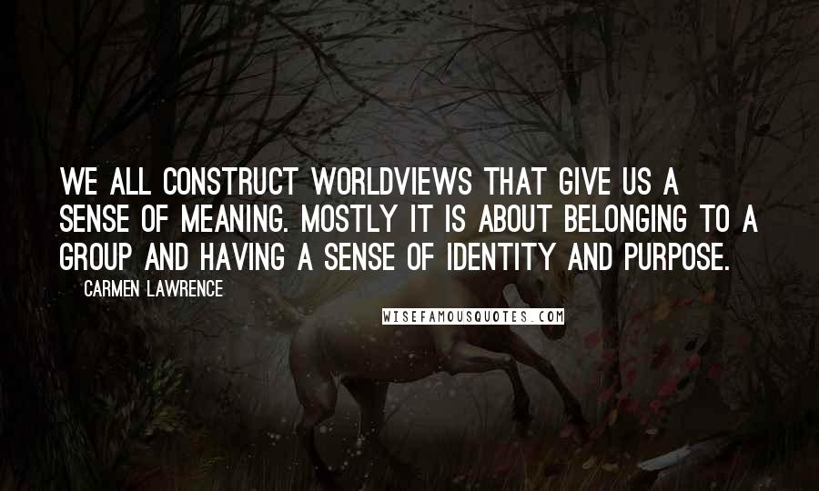 Carmen Lawrence Quotes: We all construct worldviews that give us a sense of meaning. Mostly it is about belonging to a group and having a sense of identity and purpose.