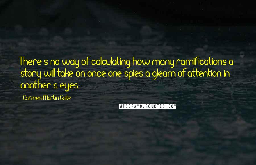 Carmen Martin Gaite Quotes: There's no way of calculating how many ramifications a story will take on once one spies a gleam of attention in another's eyes.