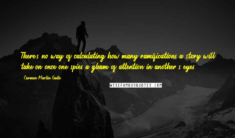 Carmen Martin Gaite Quotes: There's no way of calculating how many ramifications a story will take on once one spies a gleam of attention in another's eyes.