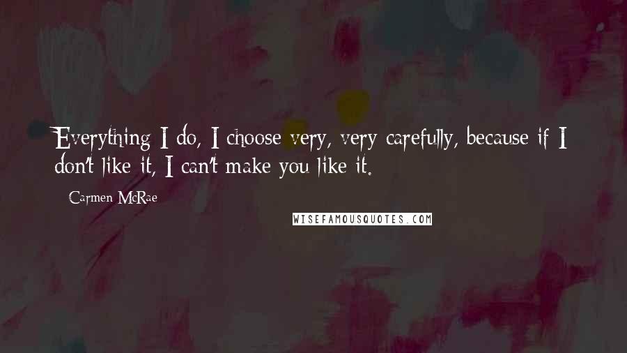 Carmen McRae Quotes: Everything I do, I choose very, very carefully, because if I don't like it, I can't make you like it.