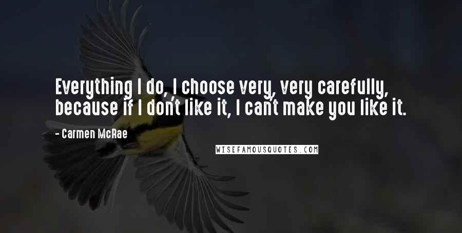 Carmen McRae Quotes: Everything I do, I choose very, very carefully, because if I don't like it, I can't make you like it.