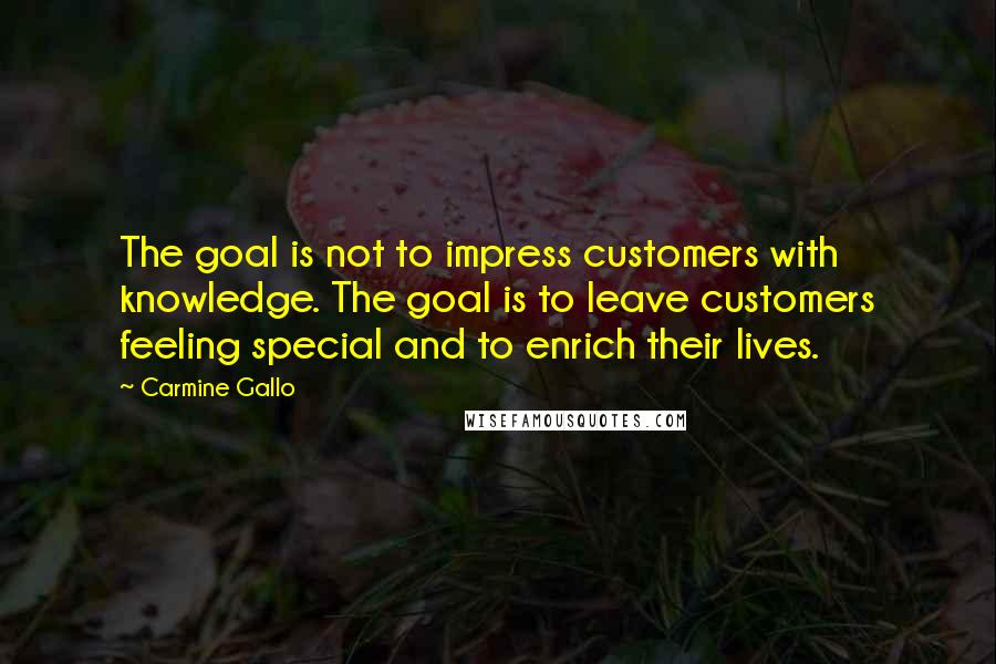 Carmine Gallo Quotes: The goal is not to impress customers with knowledge. The goal is to leave customers feeling special and to enrich their lives.
