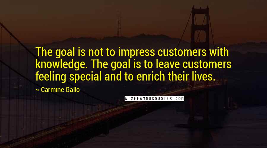 Carmine Gallo Quotes: The goal is not to impress customers with knowledge. The goal is to leave customers feeling special and to enrich their lives.