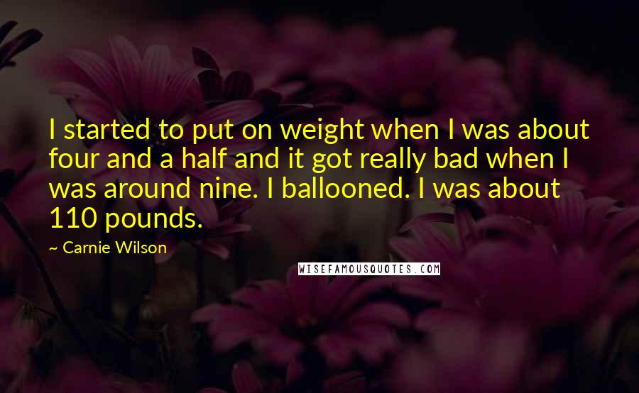 Carnie Wilson Quotes: I started to put on weight when I was about four and a half and it got really bad when I was around nine. I ballooned. I was about 110 pounds.