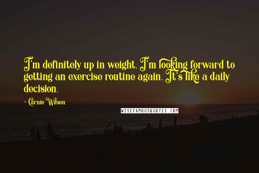 Carnie Wilson Quotes: I'm definitely up in weight. I'm looking forward to getting an exercise routine again. It's like a daily decision.