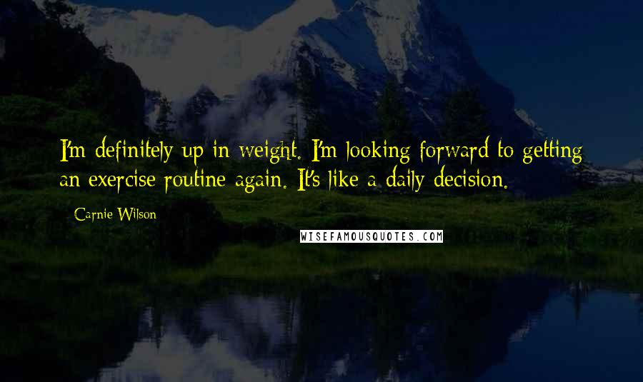 Carnie Wilson Quotes: I'm definitely up in weight. I'm looking forward to getting an exercise routine again. It's like a daily decision.