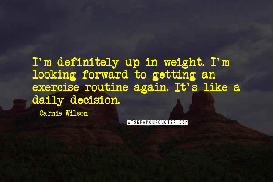 Carnie Wilson Quotes: I'm definitely up in weight. I'm looking forward to getting an exercise routine again. It's like a daily decision.