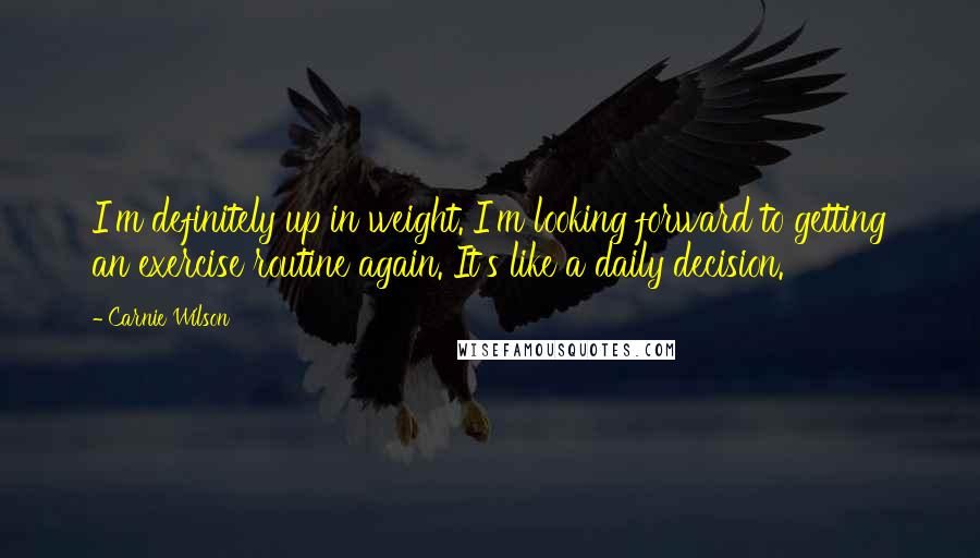 Carnie Wilson Quotes: I'm definitely up in weight. I'm looking forward to getting an exercise routine again. It's like a daily decision.