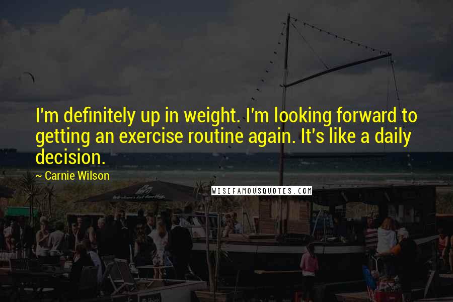 Carnie Wilson Quotes: I'm definitely up in weight. I'm looking forward to getting an exercise routine again. It's like a daily decision.