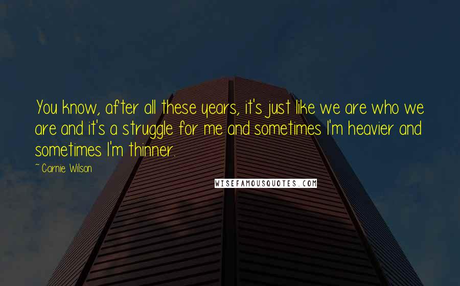 Carnie Wilson Quotes: You know, after all these years, it's just like we are who we are and it's a struggle for me and sometimes I'm heavier and sometimes I'm thinner.