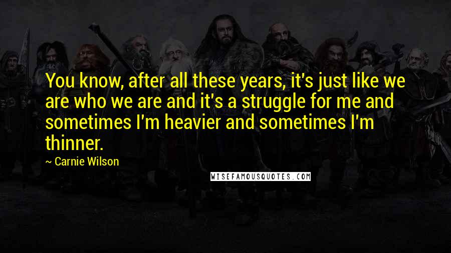Carnie Wilson Quotes: You know, after all these years, it's just like we are who we are and it's a struggle for me and sometimes I'm heavier and sometimes I'm thinner.