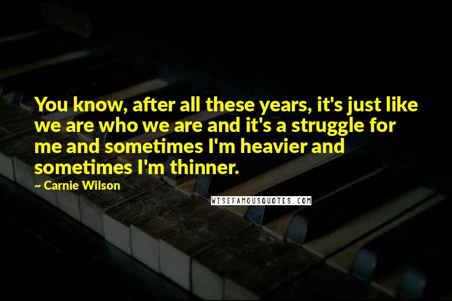Carnie Wilson Quotes: You know, after all these years, it's just like we are who we are and it's a struggle for me and sometimes I'm heavier and sometimes I'm thinner.