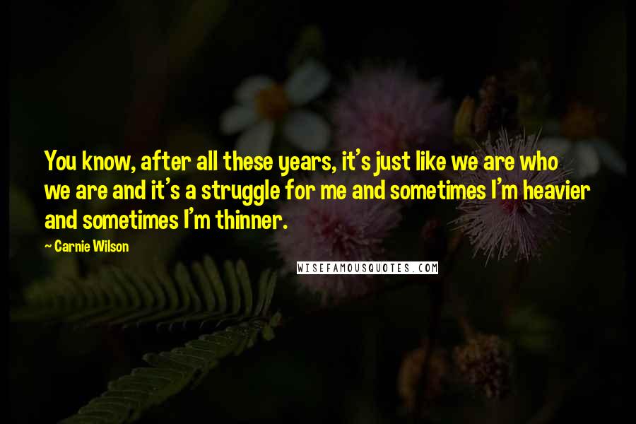 Carnie Wilson Quotes: You know, after all these years, it's just like we are who we are and it's a struggle for me and sometimes I'm heavier and sometimes I'm thinner.