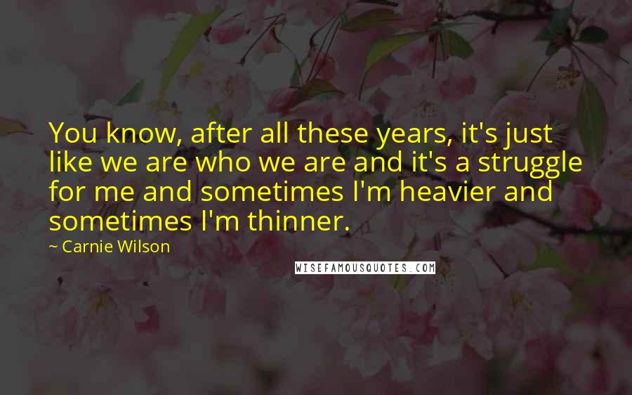 Carnie Wilson Quotes: You know, after all these years, it's just like we are who we are and it's a struggle for me and sometimes I'm heavier and sometimes I'm thinner.