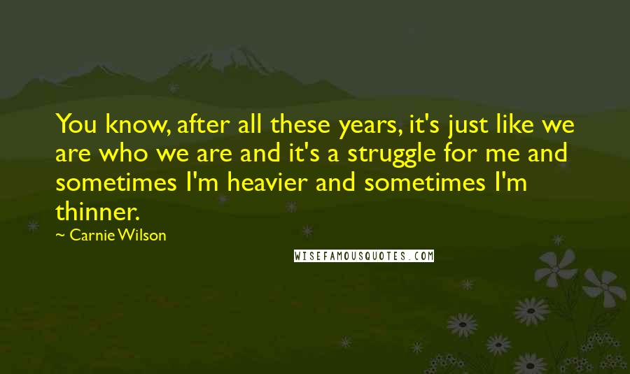 Carnie Wilson Quotes: You know, after all these years, it's just like we are who we are and it's a struggle for me and sometimes I'm heavier and sometimes I'm thinner.