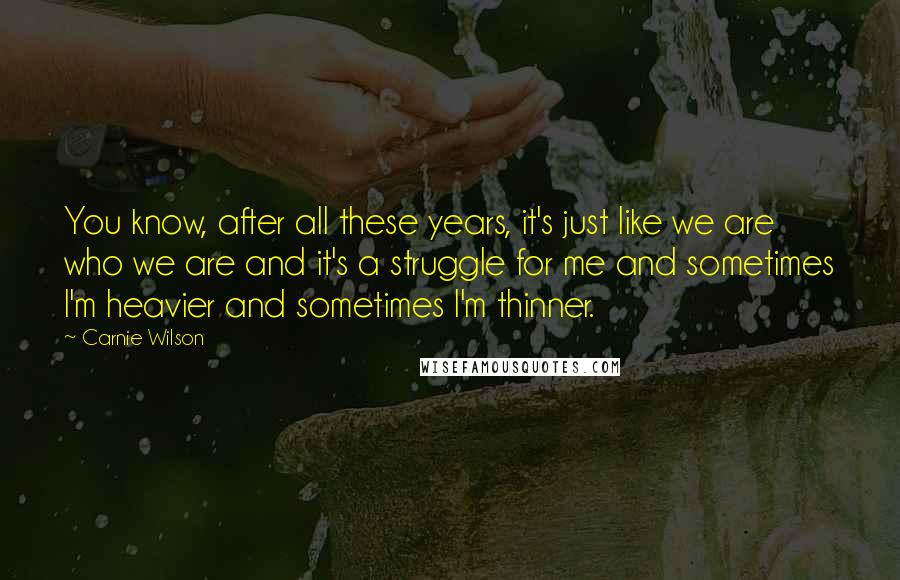 Carnie Wilson Quotes: You know, after all these years, it's just like we are who we are and it's a struggle for me and sometimes I'm heavier and sometimes I'm thinner.