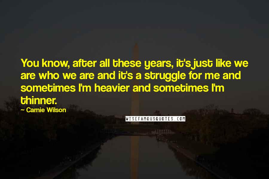 Carnie Wilson Quotes: You know, after all these years, it's just like we are who we are and it's a struggle for me and sometimes I'm heavier and sometimes I'm thinner.