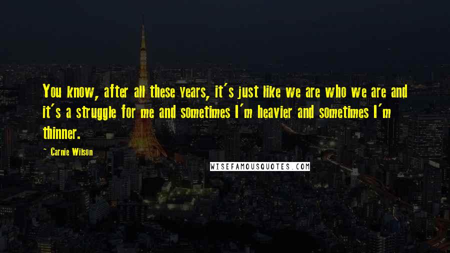 Carnie Wilson Quotes: You know, after all these years, it's just like we are who we are and it's a struggle for me and sometimes I'm heavier and sometimes I'm thinner.