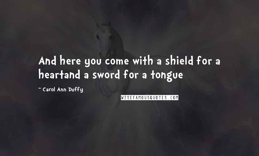 Carol Ann Duffy Quotes: And here you come with a shield for a heartand a sword for a tongue