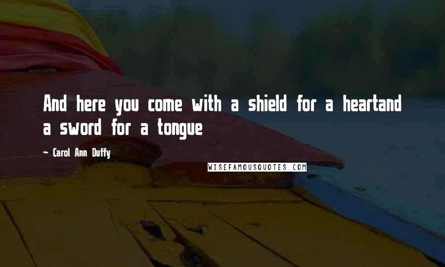 Carol Ann Duffy Quotes: And here you come with a shield for a heartand a sword for a tongue