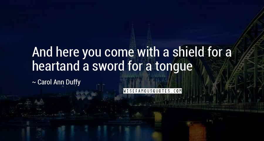 Carol Ann Duffy Quotes: And here you come with a shield for a heartand a sword for a tongue