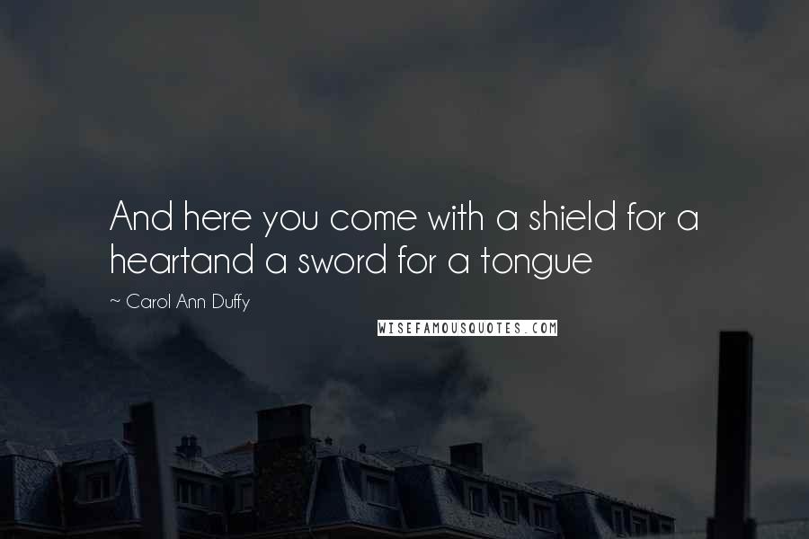 Carol Ann Duffy Quotes: And here you come with a shield for a heartand a sword for a tongue