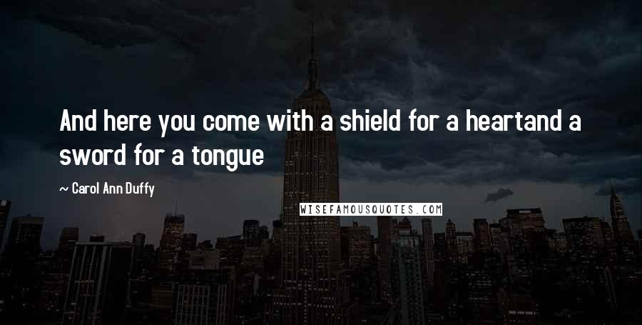 Carol Ann Duffy Quotes: And here you come with a shield for a heartand a sword for a tongue