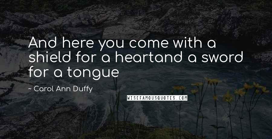 Carol Ann Duffy Quotes: And here you come with a shield for a heartand a sword for a tongue