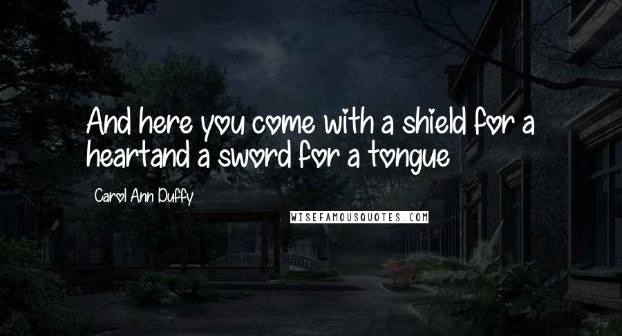 Carol Ann Duffy Quotes: And here you come with a shield for a heartand a sword for a tongue