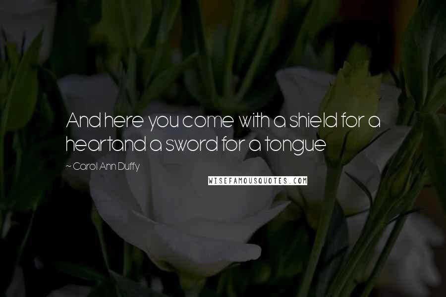 Carol Ann Duffy Quotes: And here you come with a shield for a heartand a sword for a tongue