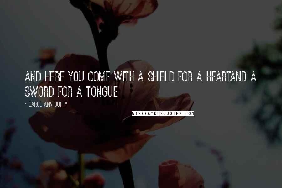 Carol Ann Duffy Quotes: And here you come with a shield for a heartand a sword for a tongue