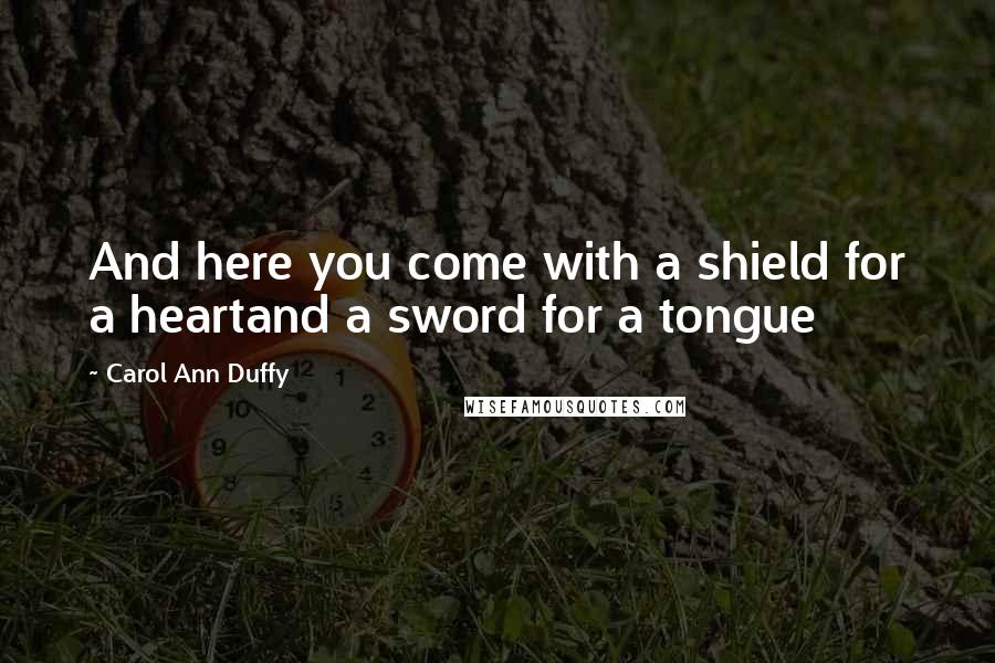 Carol Ann Duffy Quotes: And here you come with a shield for a heartand a sword for a tongue