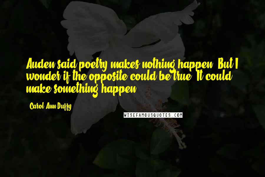 Carol Ann Duffy Quotes: Auden said poetry makes nothing happen. But I wonder if the opposite could be true. It could make something happen.