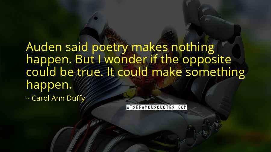 Carol Ann Duffy Quotes: Auden said poetry makes nothing happen. But I wonder if the opposite could be true. It could make something happen.