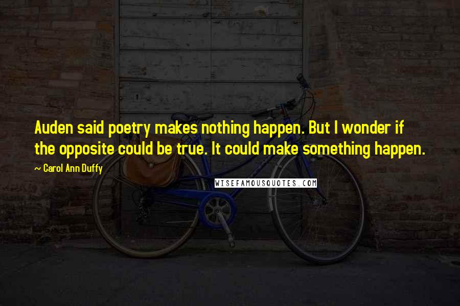 Carol Ann Duffy Quotes: Auden said poetry makes nothing happen. But I wonder if the opposite could be true. It could make something happen.