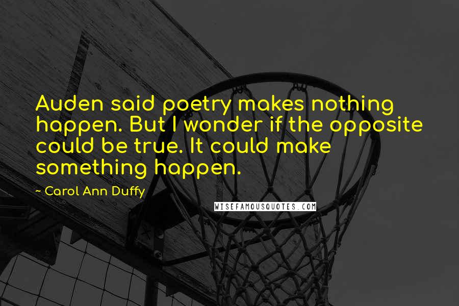 Carol Ann Duffy Quotes: Auden said poetry makes nothing happen. But I wonder if the opposite could be true. It could make something happen.