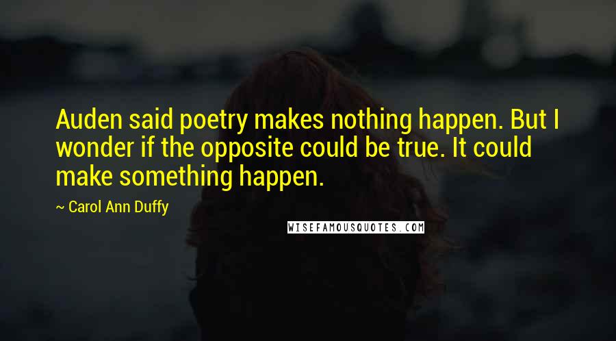 Carol Ann Duffy Quotes: Auden said poetry makes nothing happen. But I wonder if the opposite could be true. It could make something happen.