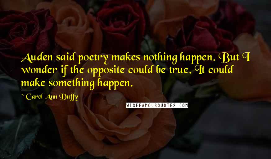 Carol Ann Duffy Quotes: Auden said poetry makes nothing happen. But I wonder if the opposite could be true. It could make something happen.