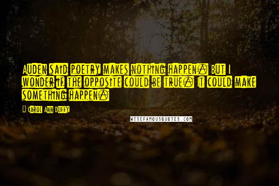 Carol Ann Duffy Quotes: Auden said poetry makes nothing happen. But I wonder if the opposite could be true. It could make something happen.