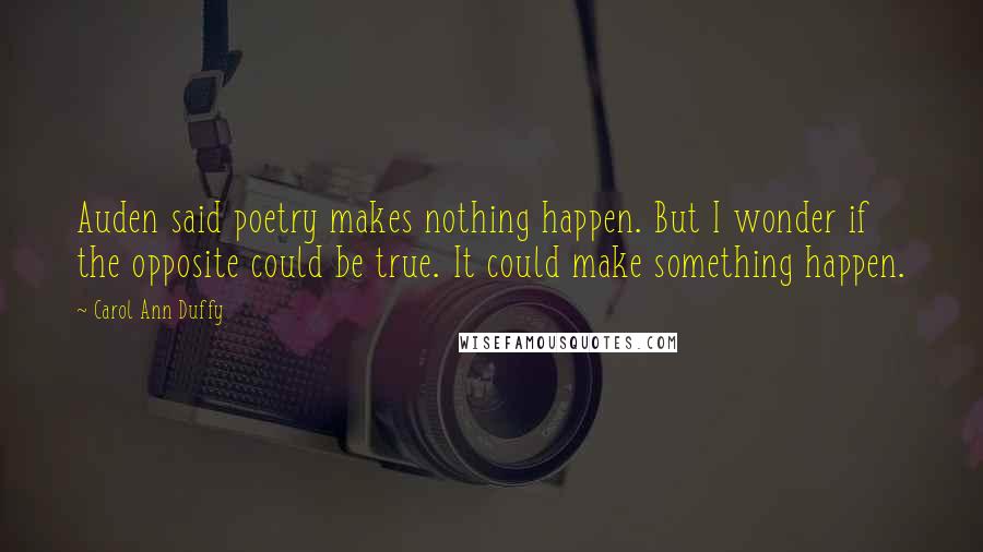 Carol Ann Duffy Quotes: Auden said poetry makes nothing happen. But I wonder if the opposite could be true. It could make something happen.