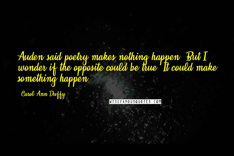 Carol Ann Duffy Quotes: Auden said poetry makes nothing happen. But I wonder if the opposite could be true. It could make something happen.