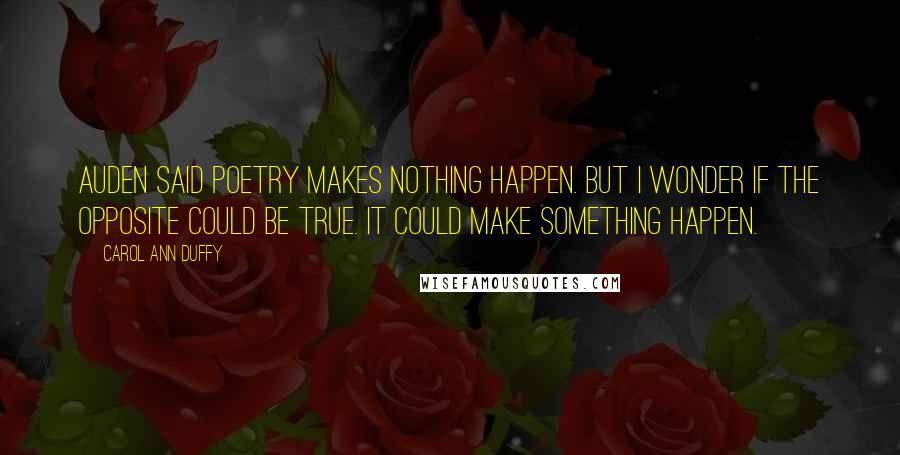 Carol Ann Duffy Quotes: Auden said poetry makes nothing happen. But I wonder if the opposite could be true. It could make something happen.