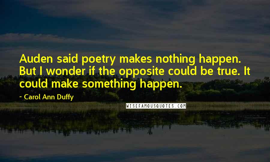 Carol Ann Duffy Quotes: Auden said poetry makes nothing happen. But I wonder if the opposite could be true. It could make something happen.