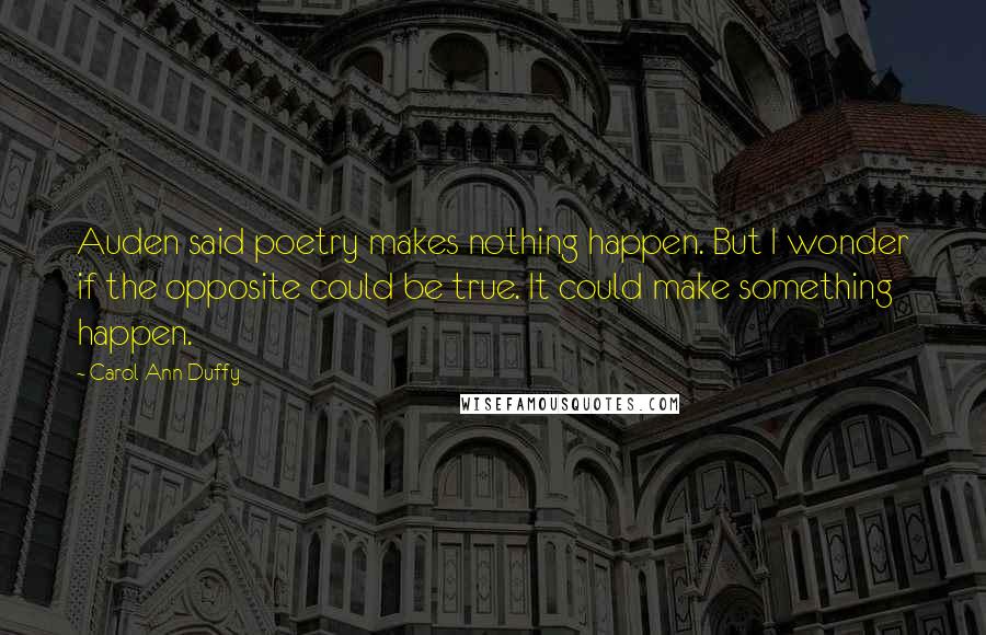 Carol Ann Duffy Quotes: Auden said poetry makes nothing happen. But I wonder if the opposite could be true. It could make something happen.