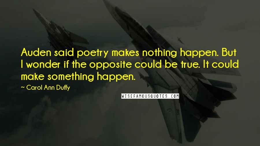 Carol Ann Duffy Quotes: Auden said poetry makes nothing happen. But I wonder if the opposite could be true. It could make something happen.