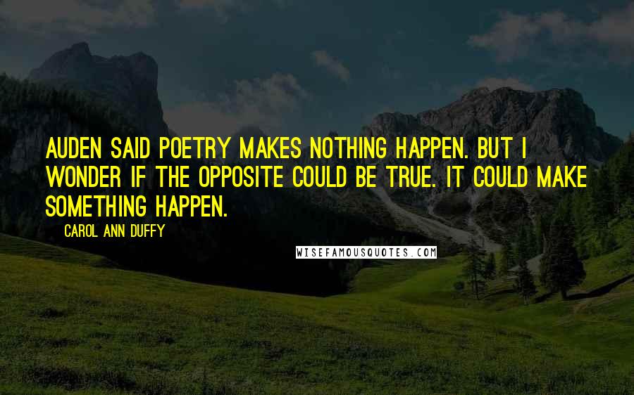 Carol Ann Duffy Quotes: Auden said poetry makes nothing happen. But I wonder if the opposite could be true. It could make something happen.