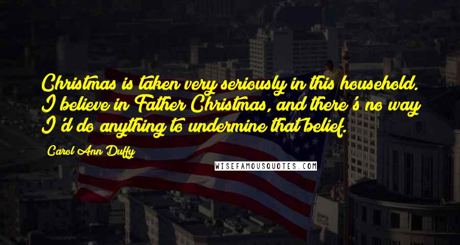 Carol Ann Duffy Quotes: Christmas is taken very seriously in this household. I believe in Father Christmas, and there's no way I'd do anything to undermine that belief.