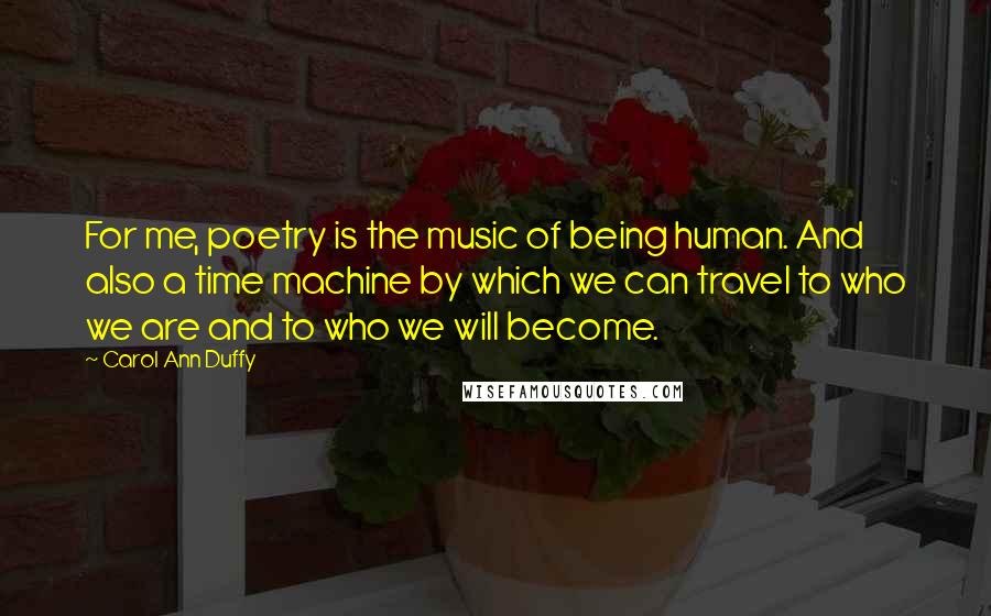 Carol Ann Duffy Quotes: For me, poetry is the music of being human. And also a time machine by which we can travel to who we are and to who we will become.